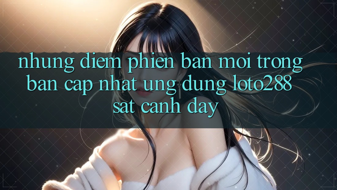 Những Điểm Phiên bản mới Trong Bản Cập Nhật Ứng Dụng Loto288 Sát cạnh Đây Những Điểm Phiên bản mới Trong Bản Cập Nhật Ứng Dụng Loto288 Sát cạnh Đây