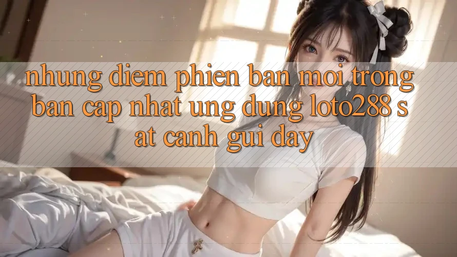Những Điểm Phiên bản mới Trong Bản Cập Nhật Ứng Dụng Loto288 Sát cạnh gũi Đây Những Điểm Phiên bản mới Trong Bản Cập Nhật Ứng Dụng Loto288 Sát cạnh gũi Đây