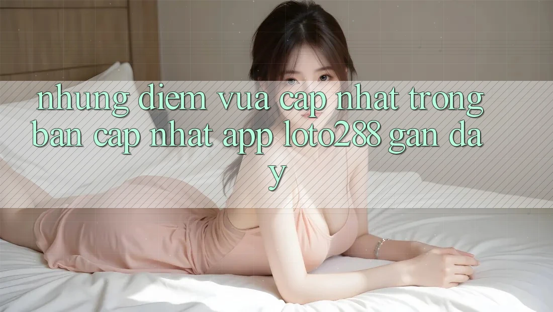 Những Điểm Vừa cập nhật Trong Bản Cập Nhật App Loto288 Gần Đây Những Điểm Vừa cập nhật Trong Bản Cập Nhật App Loto288 Gần Đây
