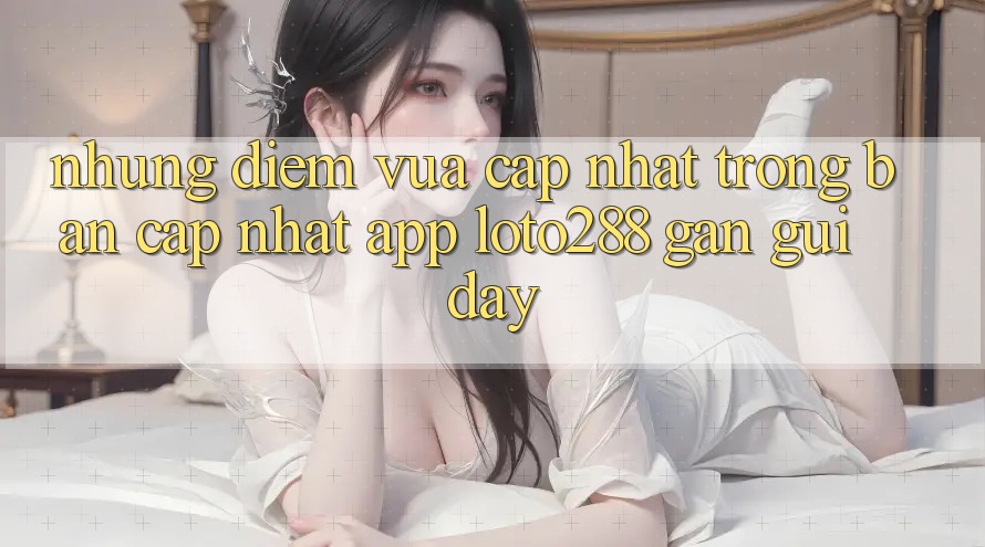 Những Điểm Vừa cập nhật Trong Bản Cập Nhật App Loto288 Gần gũi Đây Những Điểm Vừa cập nhật Trong Bản Cập Nhật App Loto288 Gần gũi Đây