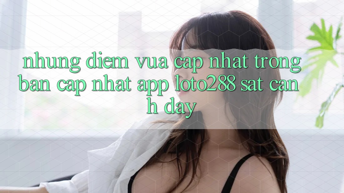 Những Điểm Vừa cập nhật Trong Bản Cập Nhật App Loto288 Sát cạnh Đây Những Điểm Vừa cập nhật Trong Bản Cập Nhật App Loto288 Sát cạnh Đây