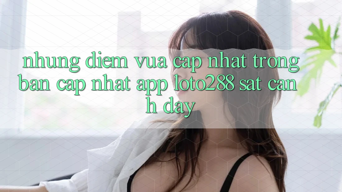 Những Điểm Vừa cập nhật Trong Bản Cập Nhật App Loto288 Sát cạnh Đây Những Điểm Vừa cập nhật Trong Bản Cập Nhật App Loto288 Sát cạnh Đây