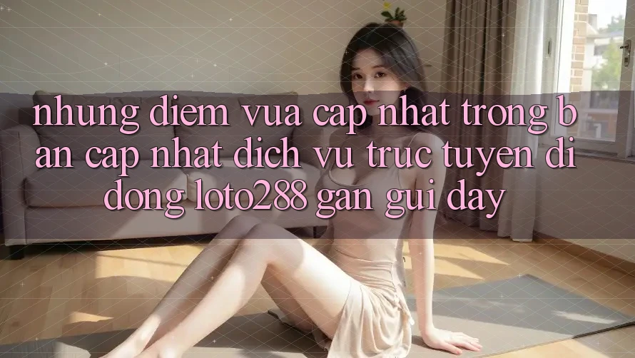 Những Điểm Vừa cập nhật Trong Bản Cập Nhật Dịch vụ trực tuyến di động Loto288 Gần gũi Đây Những Điểm Vừa cập nhật Trong Bản Cập Nhật Dịch vụ trực tuyến di động Loto288 Gần gũi Đây