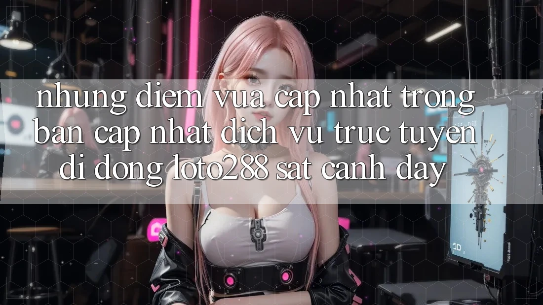 Những Điểm Vừa cập nhật Trong Bản Cập Nhật Dịch vụ trực tuyến di động Loto288 Sát cạnh Đây Những Điểm Vừa cập nhật Trong Bản Cập Nhật Dịch vụ trực tuyến di động Loto288 Sát cạnh Đây