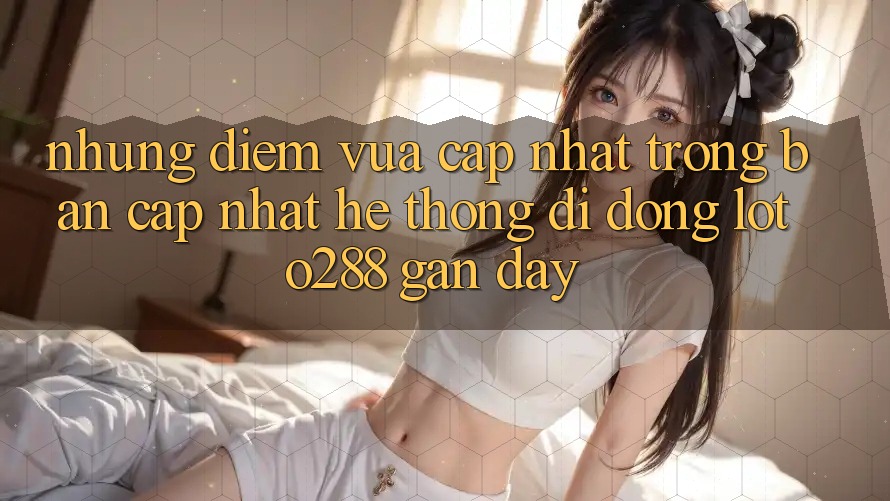 Những Điểm Vừa cập nhật Trong Bản Cập Nhật Hệ thống di động Loto288 Gần Đây Những Điểm Vừa cập nhật Trong Bản Cập Nhật Hệ thống di động Loto288 Gần Đây