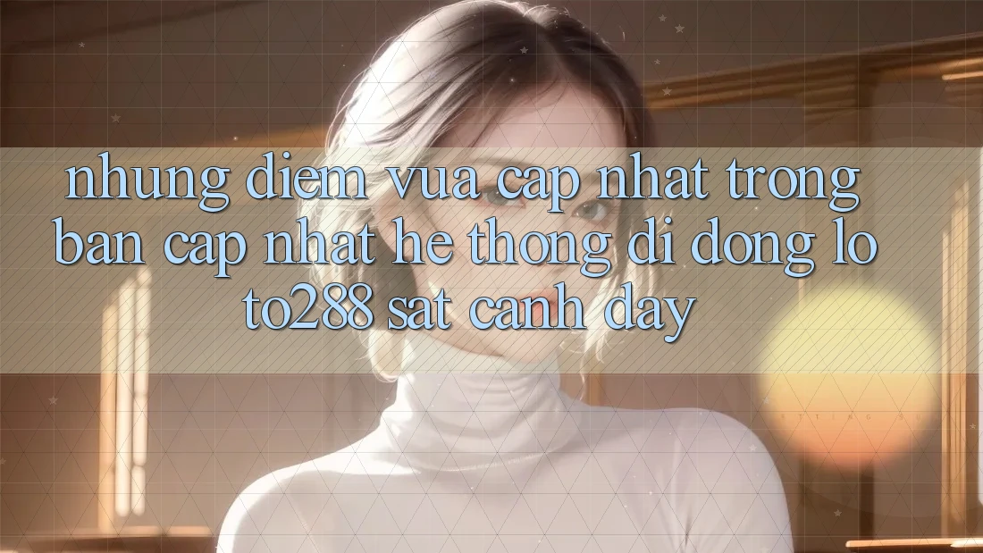 Những Điểm Vừa cập nhật Trong Bản Cập Nhật Hệ thống di động Loto288 Sát cạnh Đây Những Điểm Vừa cập nhật Trong Bản Cập Nhật Hệ thống di động Loto288 Sát cạnh Đây