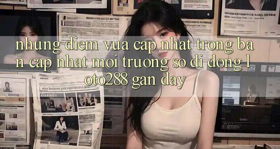 Những Điểm Vừa cập nhật Trong Bản Cập Nhật Môi trường số di động Loto288 Gần Đây