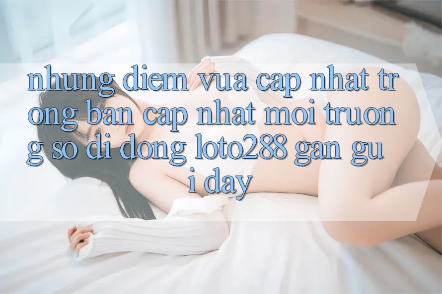 Những Điểm Vừa cập nhật Trong Bản Cập Nhật Môi trường số di động Loto288 Gần gũi Đây Những Điểm Vừa cập nhật Trong Bản Cập Nhật Môi trường số di động Loto288 Gần gũi Đây