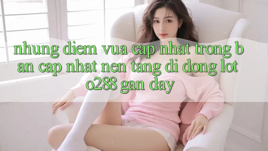 Những Điểm Vừa cập nhật Trong Bản Cập Nhật Nền tảng di động Loto288 Gần Đây Những Điểm Vừa cập nhật Trong Bản Cập Nhật Nền tảng di động Loto288 Gần Đây