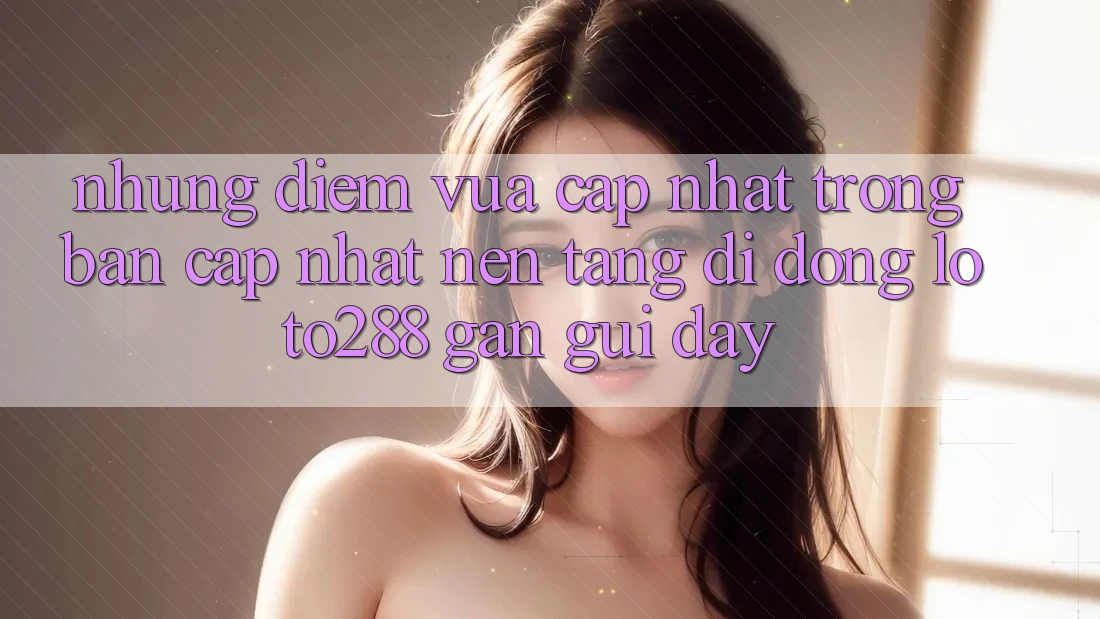 Những Điểm Vừa cập nhật Trong Bản Cập Nhật Nền tảng di động Loto288 Gần gũi Đây Những Điểm Vừa cập nhật Trong Bản Cập Nhật Nền tảng di động Loto288 Gần gũi Đây