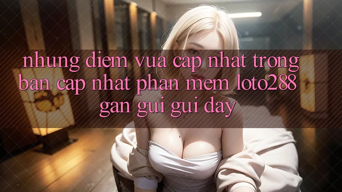 Những Điểm Vừa cập nhật Trong Bản Cập Nhật Phần mềm Loto288 Gần gũi gũi Đây Những Điểm Vừa cập nhật Trong Bản Cập Nhật Phần mềm Loto288 Gần gũi gũi Đây
