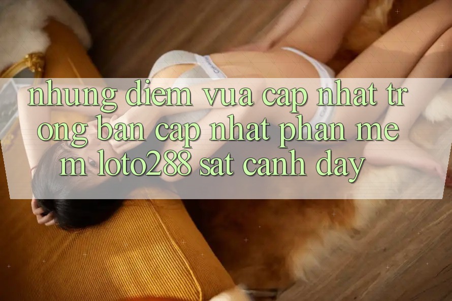 Những Điểm Vừa cập nhật Trong Bản Cập Nhật Phần mềm Loto288 Sát cạnh Đây