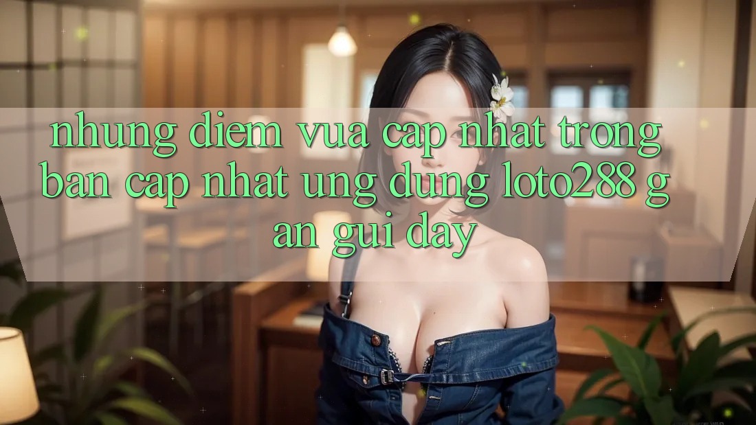 Những Điểm Vừa cập nhật Trong Bản Cập Nhật Ứng Dụng Loto288 Gần gũi Đây Những Điểm Vừa cập nhật Trong Bản Cập Nhật Ứng Dụng Loto288 Gần gũi Đây