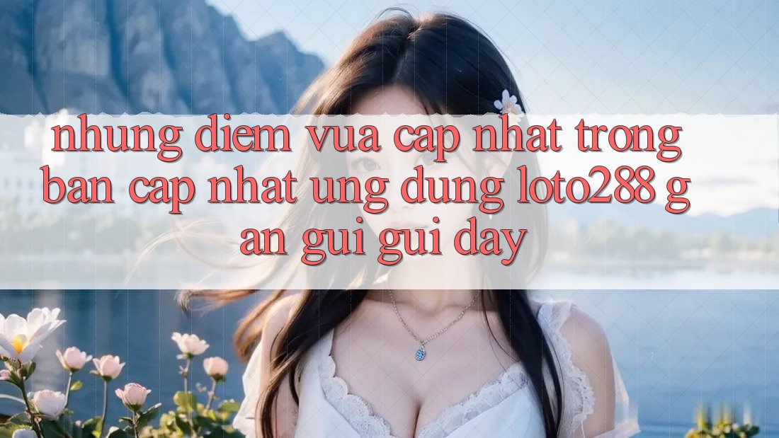 Những Điểm Vừa cập nhật Trong Bản Cập Nhật Ứng Dụng Loto288 Gần gũi gũi Đây Những Điểm Vừa cập nhật Trong Bản Cập Nhật Ứng Dụng Loto288 Gần gũi gũi Đây