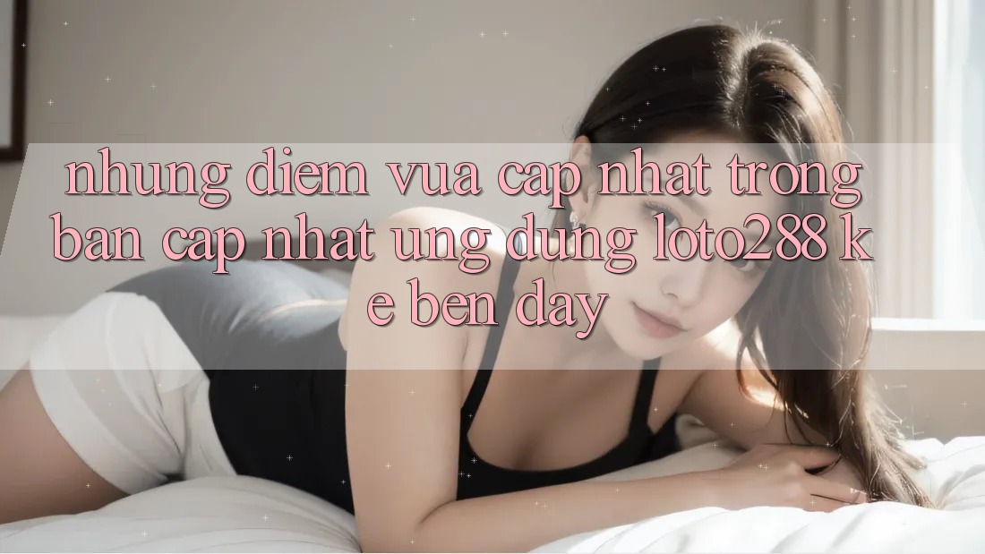 Những Điểm Vừa cập nhật Trong Bản Cập Nhật Ứng Dụng Loto288 Kề bên Đây Những Điểm Vừa cập nhật Trong Bản Cập Nhật Ứng Dụng Loto288 Kề bên Đây