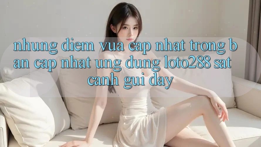 Những Điểm Vừa cập nhật Trong Bản Cập Nhật Ứng Dụng Loto288 Sát cạnh gũi Đây Những Điểm Vừa cập nhật Trong Bản Cập Nhật Ứng Dụng Loto288 Sát cạnh gũi Đây