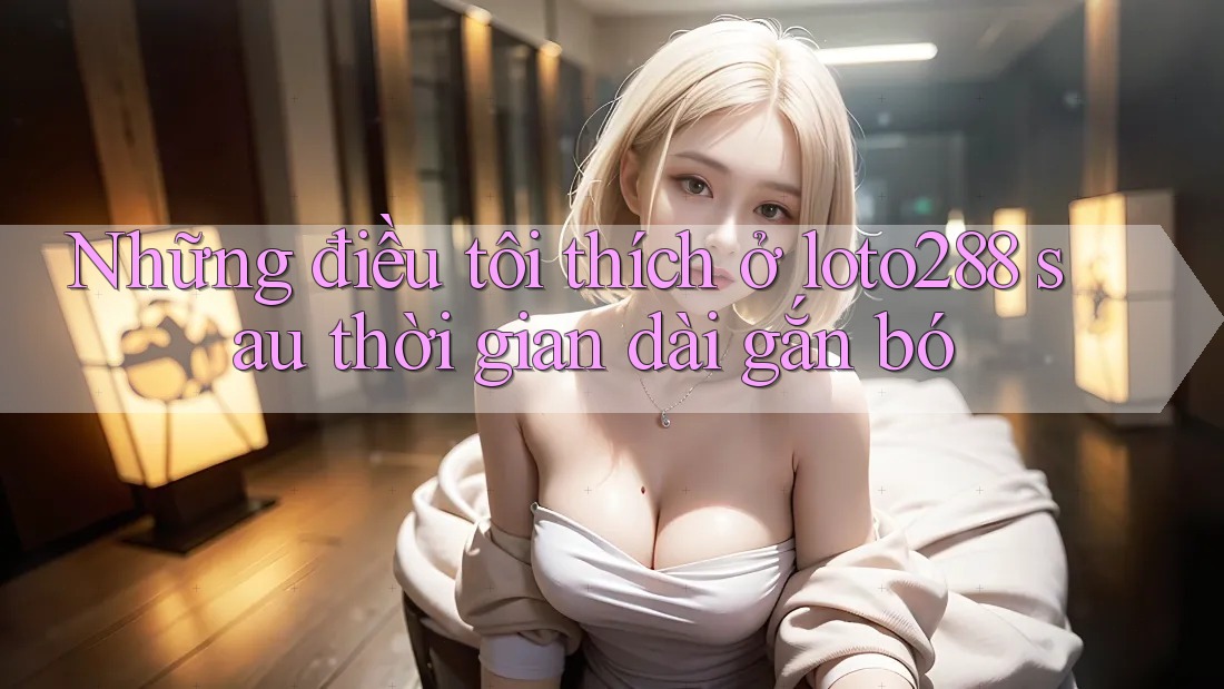Những điều tôi thích ở loto288 sau thời gian dài gắn bó