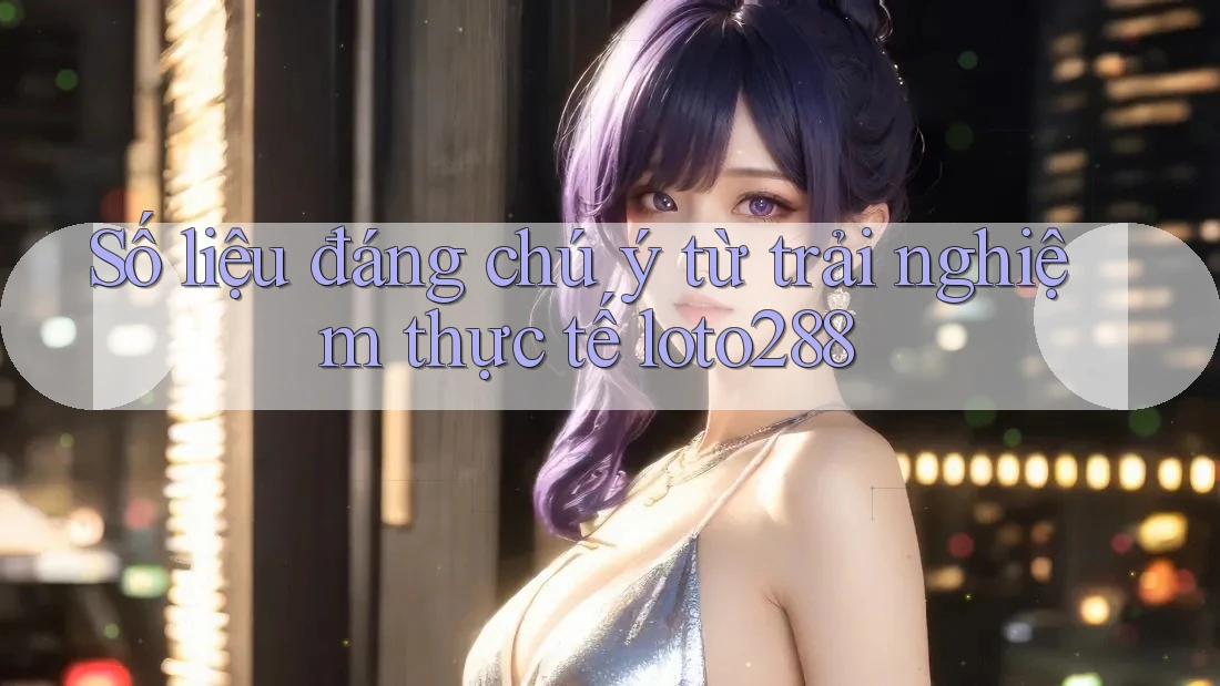 Số liệu đáng chú ý từ trải nghiệm thực tế loto288