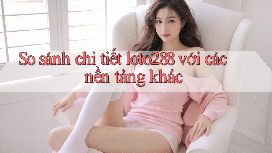 So sánh chi tiết loto288 với các nền tảng khác So sánh chi tiết loto288 với các nền tảng khác