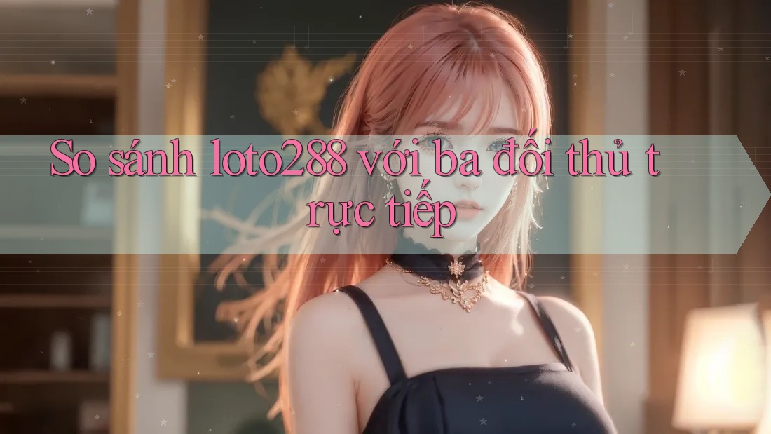 So sánh loto288 với ba đối thủ trực tiếp So sánh loto288 với ba đối thủ trực tiếp