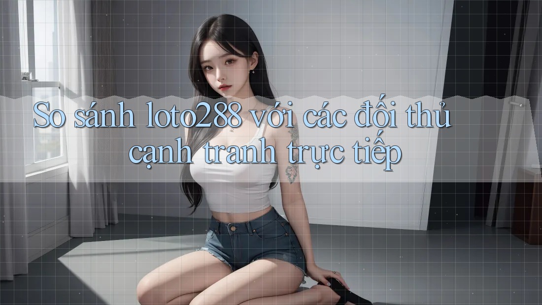 So sánh loto288 với các đối thủ cạnh tranh trực tiếp
