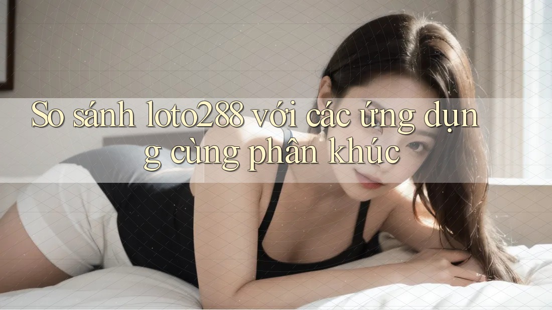 So sánh loto288 với các ứng dụng cùng phân khúc So sánh loto288 với các ứng dụng cùng phân khúc