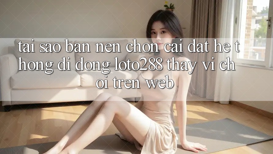 Tại Sao Bạn Nên Chọn Cài đặt Hệ thống di động Loto288 Thay Vì Chơi Trên Web? Tại Sao Bạn Nên Chọn Cài đặt Hệ thống di động Loto288 Thay Vì Chơi Trên Web?
