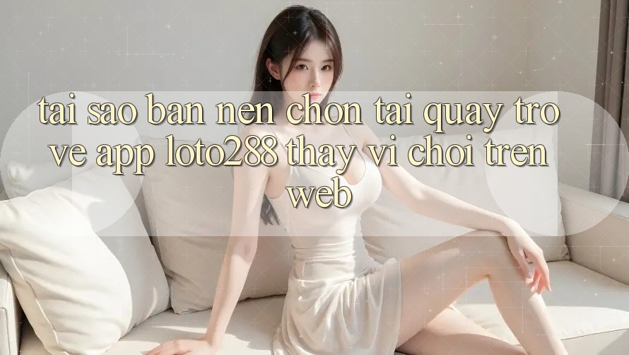 Tại Sao Bạn Nên Chọn Tải quay trở về App Loto288 Thay Vì Chơi Trên Web? Tại Sao Bạn Nên Chọn Tải quay trở về App Loto288 Thay Vì Chơi Trên Web?