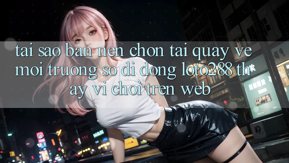 Tại Sao Bạn Nên Chọn Tải quay về Môi trường số di động Loto288 Thay Vì Chơi Trên Web? Tại Sao Bạn Nên Chọn Tải quay về Môi trường số di động Loto288 Thay Vì Chơi Trên Web?