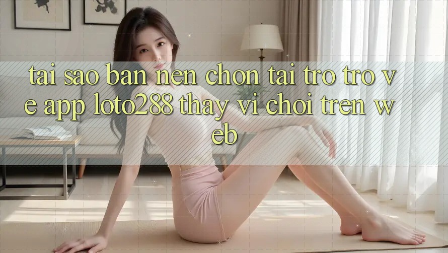 Tại Sao Bạn Nên Chọn Tải trở trở về App Loto288 Thay Vì Chơi Trên Web?