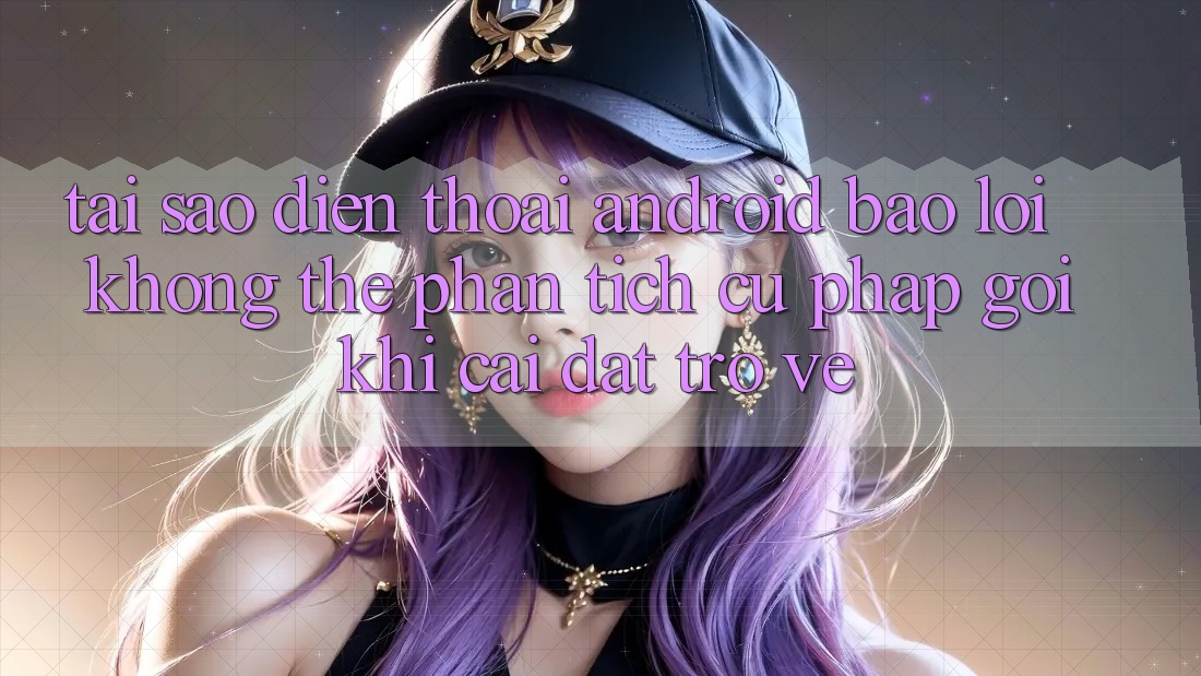 Tại sao điện thoại Android báo lỗi “Không thể phân tích cú pháp gói” khi cài đặt trở về?