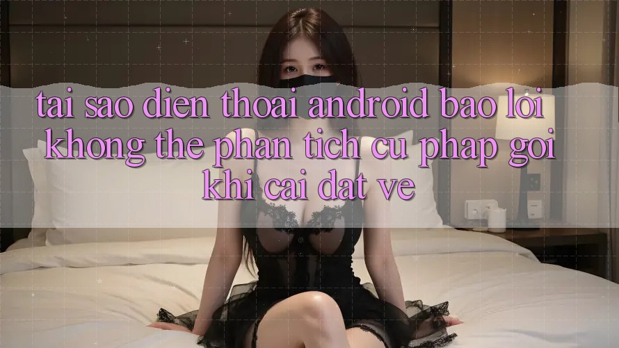 Tại sao điện thoại Android báo lỗi “Không thể phân tích cú pháp gói” khi cài đặt về?