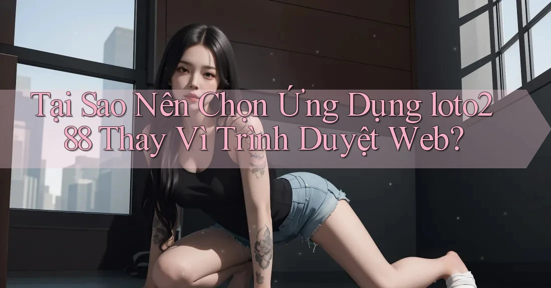 Tại Sao Nên Chọn Ứng Dụng loto288 Thay Vì Trình Duyệt Web? Tại Sao Nên Chọn Ứng Dụng loto288 Thay Vì Trình Duyệt Web?