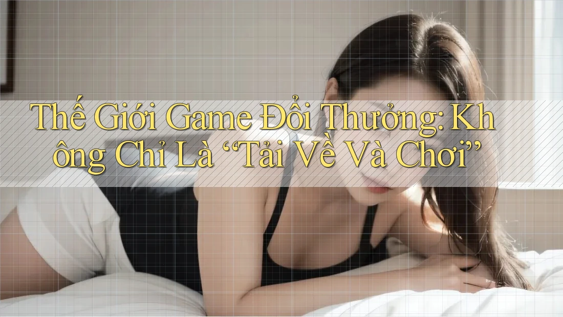 Thế Giới Game Đổi Thưởng: Không Chỉ Là “Tải Về Và Chơi”