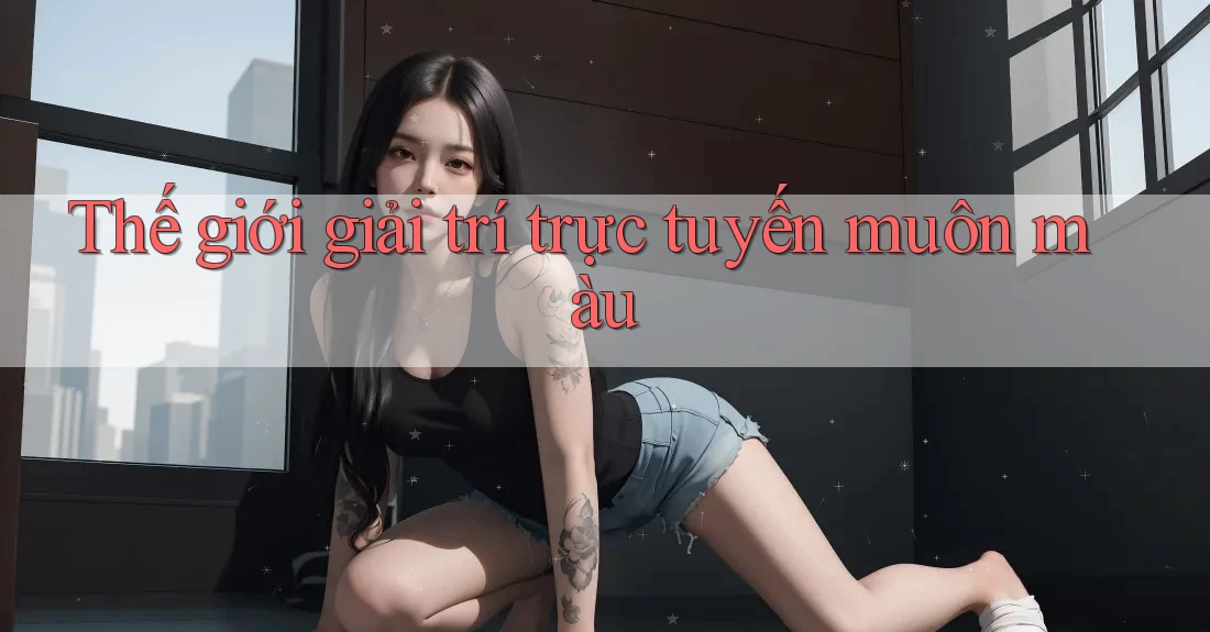 Thế giới giải trí trực tuyến muôn màu Thế giới giải trí trực tuyến muôn màu
