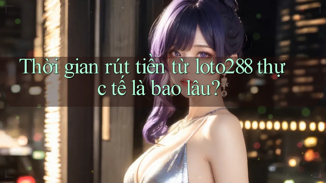 Thời gian rút tiền từ loto288 thực tế là bao lâu? Thời gian rút tiền từ loto288 thực tế là bao lâu?