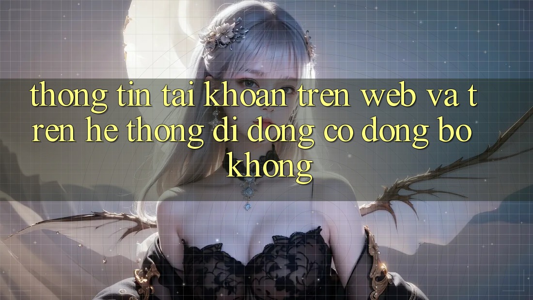 Thông tin tài khoản trên web và trên hệ thống di động có đồng bộ không? Thông tin tài khoản trên web và trên hệ thống di động có đồng bộ không?