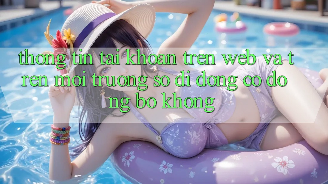 Thông tin tài khoản trên web và trên môi trường số di động có đồng bộ không? Thông tin tài khoản trên web và trên môi trường số di động có đồng bộ không?