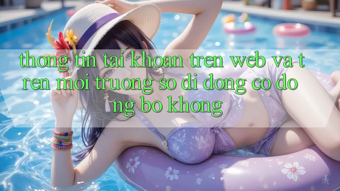 Thông tin tài khoản trên web và trên môi trường số di động có đồng bộ không? Thông tin tài khoản trên web và trên môi trường số di động có đồng bộ không?