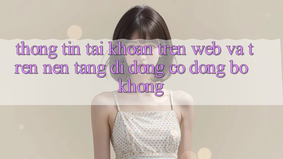 Thông tin tài khoản trên web và trên nền tảng di động có đồng bộ không? Thông tin tài khoản trên web và trên nền tảng di động có đồng bộ không?