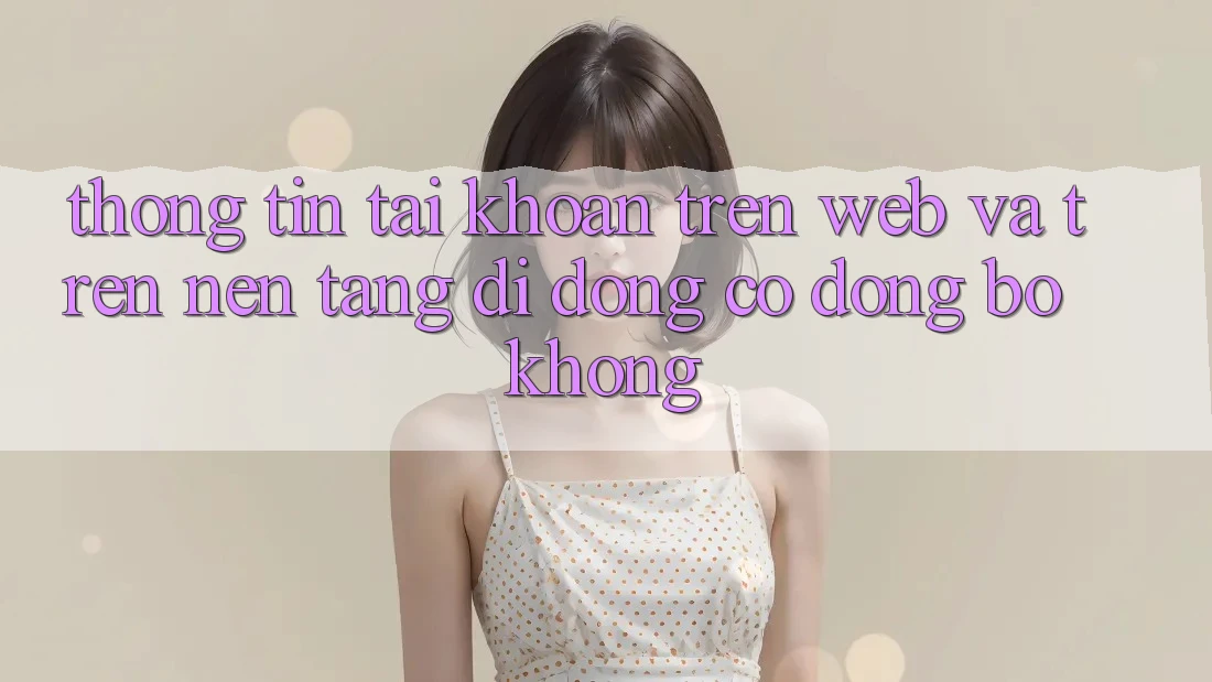 Thông tin tài khoản trên web và trên nền tảng di động có đồng bộ không? Thông tin tài khoản trên web và trên nền tảng di động có đồng bộ không?