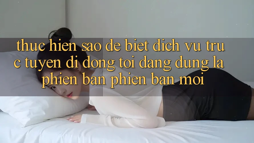 Thực hiện sao để biết dịch vụ trực tuyến di động tôi đang dùng là phiên bản phiên bản mới? Thực hiện sao để biết dịch vụ trực tuyến di động tôi đang dùng là phiên bản phiên bản mới?
