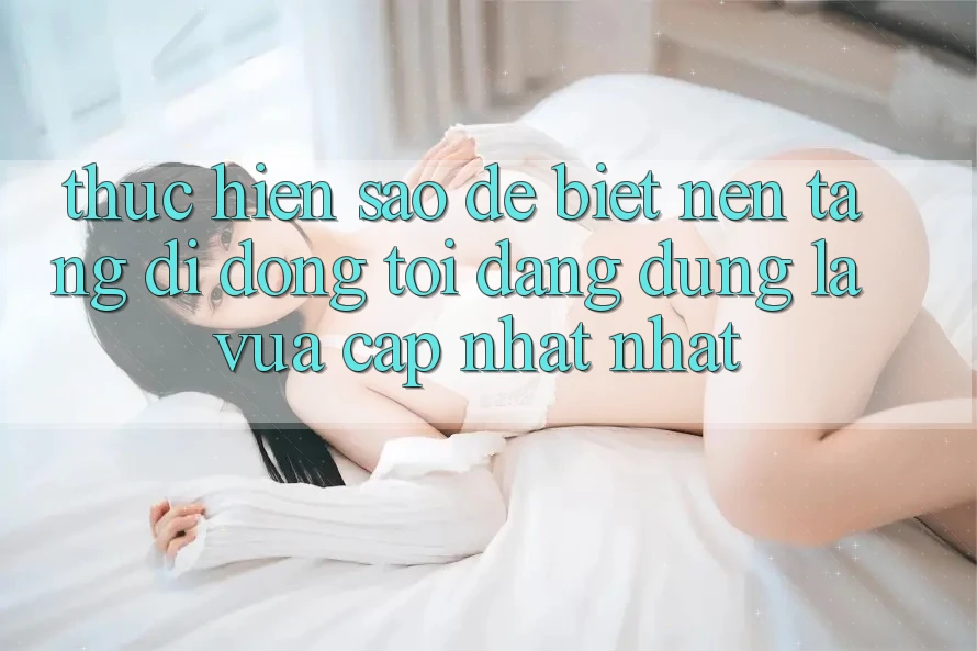 Thực hiện sao để biết nền tảng di động tôi đang dùng là vừa cập nhật nhất?