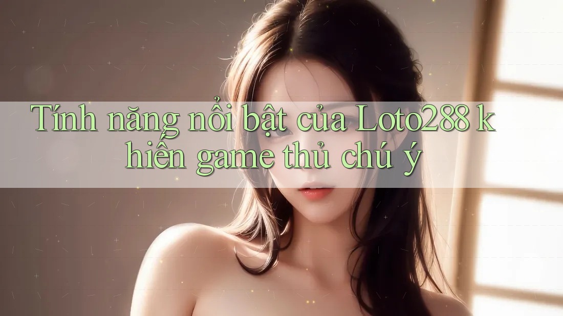 Tính năng nổi bật của Loto288 khiến game thủ chú ý