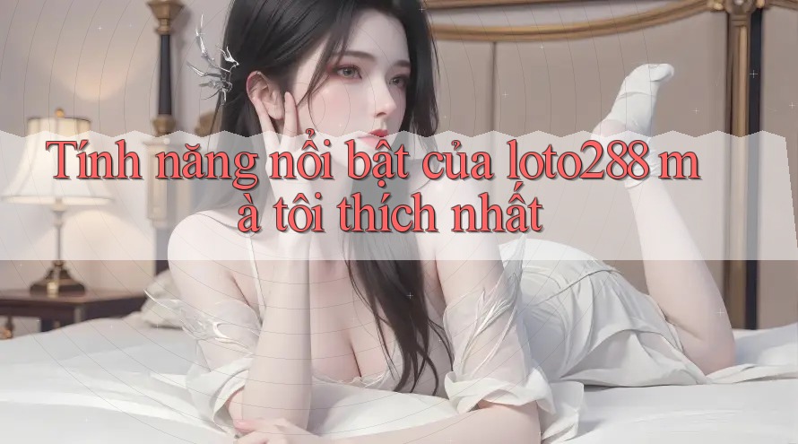 Tính năng nổi bật của loto288 mà tôi thích nhất Tính năng nổi bật của loto288 mà tôi thích nhất