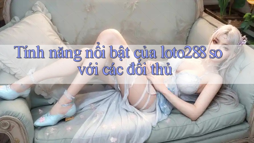 Tính năng nổi bật của loto288 so với các đối thủ Tính năng nổi bật của loto288 so với các đối thủ