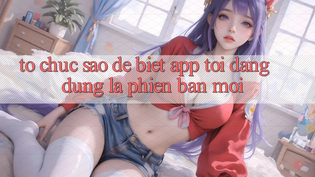 Tổ chức sao để biết app tôi đang dùng là phiên bản mới? Tổ chức sao để biết app tôi đang dùng là phiên bản mới?