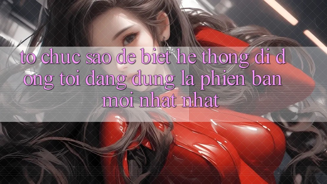 Tổ chức sao để biết hệ thống di động tôi đang dùng là phiên bản mới nhất nhất? Tổ chức sao để biết hệ thống di động tôi đang dùng là phiên bản mới nhất nhất?