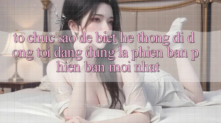 Tổ chức sao để biết hệ thống di động tôi đang dùng là phiên bản phiên bản mới nhất? Tổ chức sao để biết hệ thống di động tôi đang dùng là phiên bản phiên bản mới nhất?