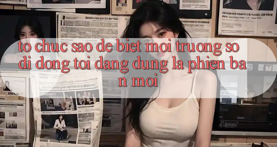 Tổ chức sao để biết môi trường số di động tôi đang dùng là phiên bản mới?
